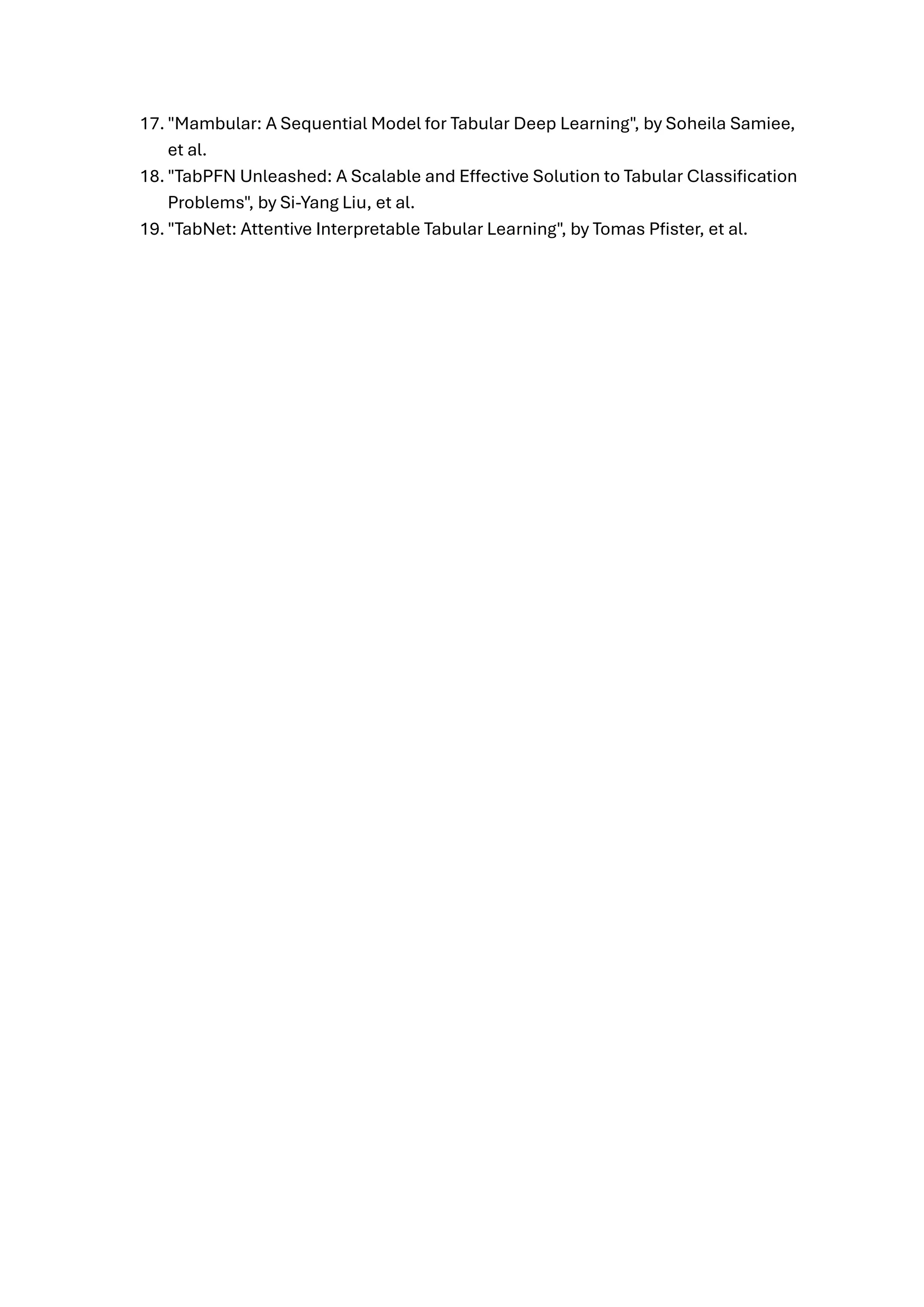17. "Mambular: A Sequential Model for Tabular Deep Learning", by Soheila Samiee,
et al.
18. "TabPFN Unleashed: A Scalable and Effective Solution to Tabular Classification
Problems", by Si-Yang Liu, et al.
19. "TabNet: Attentive Interpretable Tabular Learning", by Tomas Pfister, et al.
 