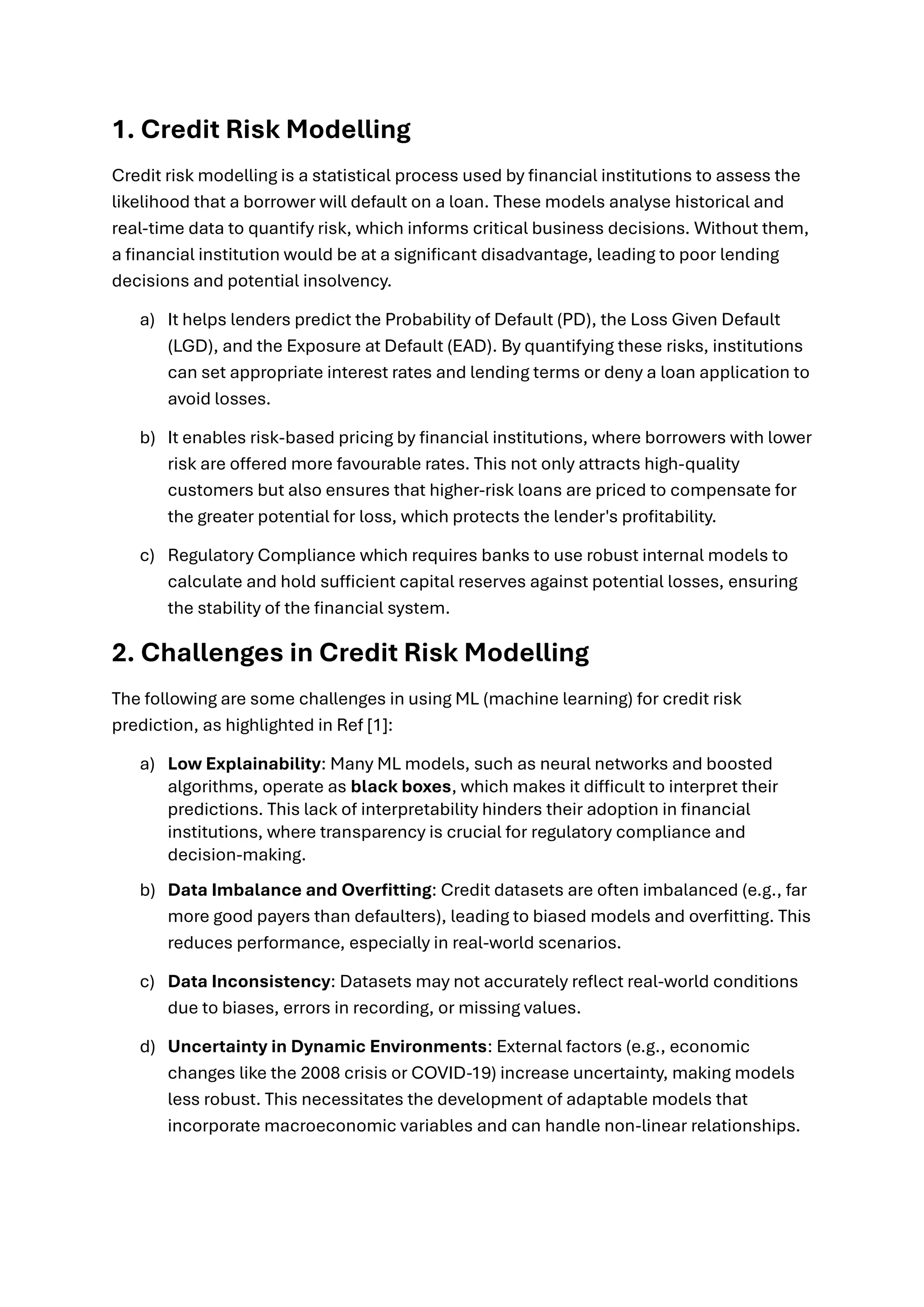 1. Credit Risk Modelling
Credit risk modelling is a statistical process used by financial institutions to assess the
likelihood that a borrower will default on a loan. These models analyse historical and
real-time data to quantify risk, which informs critical business decisions. Without them,
a financial institution would be at a significant disadvantage, leading to poor lending
decisions and potential insolvency.
a) It helps lenders predict the Probability of Default (PD), the Loss Given Default
(LGD), and the Exposure at Default (EAD). By quantifying these risks, institutions
can set appropriate interest rates and lending terms or deny a loan application to
avoid losses.
b) It enables risk-based pricing by financial institutions, where borrowers with lower
risk are offered more favourable rates. This not only attracts high-quality
customers but also ensures that higher-risk loans are priced to compensate for
the greater potential for loss, which protects the lender's profitability.
c) Regulatory Compliance which requires banks to use robust internal models to
calculate and hold sufficient capital reserves against potential losses, ensuring
the stability of the financial system.
2. Challenges in Credit Risk Modelling
The following are some challenges in using ML (machine learning) for credit risk
prediction, as highlighted in Ref [1]:
a) Low Explainability: Many ML models, such as neural networks and boosted
algorithms, operate as black boxes, which makes it difficult to interpret their
predictions. This lack of interpretability hinders their adoption in financial
institutions, where transparency is crucial for regulatory compliance and
decision-making.
b) Data Imbalance and Overfitting: Credit datasets are often imbalanced (e.g., far
more good payers than defaulters), leading to biased models and overfitting. This
reduces performance, especially in real-world scenarios.
c) Data Inconsistency: Datasets may not accurately reflect real-world conditions
due to biases, errors in recording, or missing values.
d) Uncertainty in Dynamic Environments: External factors (e.g., economic
changes like the 2008 crisis or COVID-19) increase uncertainty, making models
less robust. This necessitates the development of adaptable models that
incorporate macroeconomic variables and can handle non-linear relationships.
 