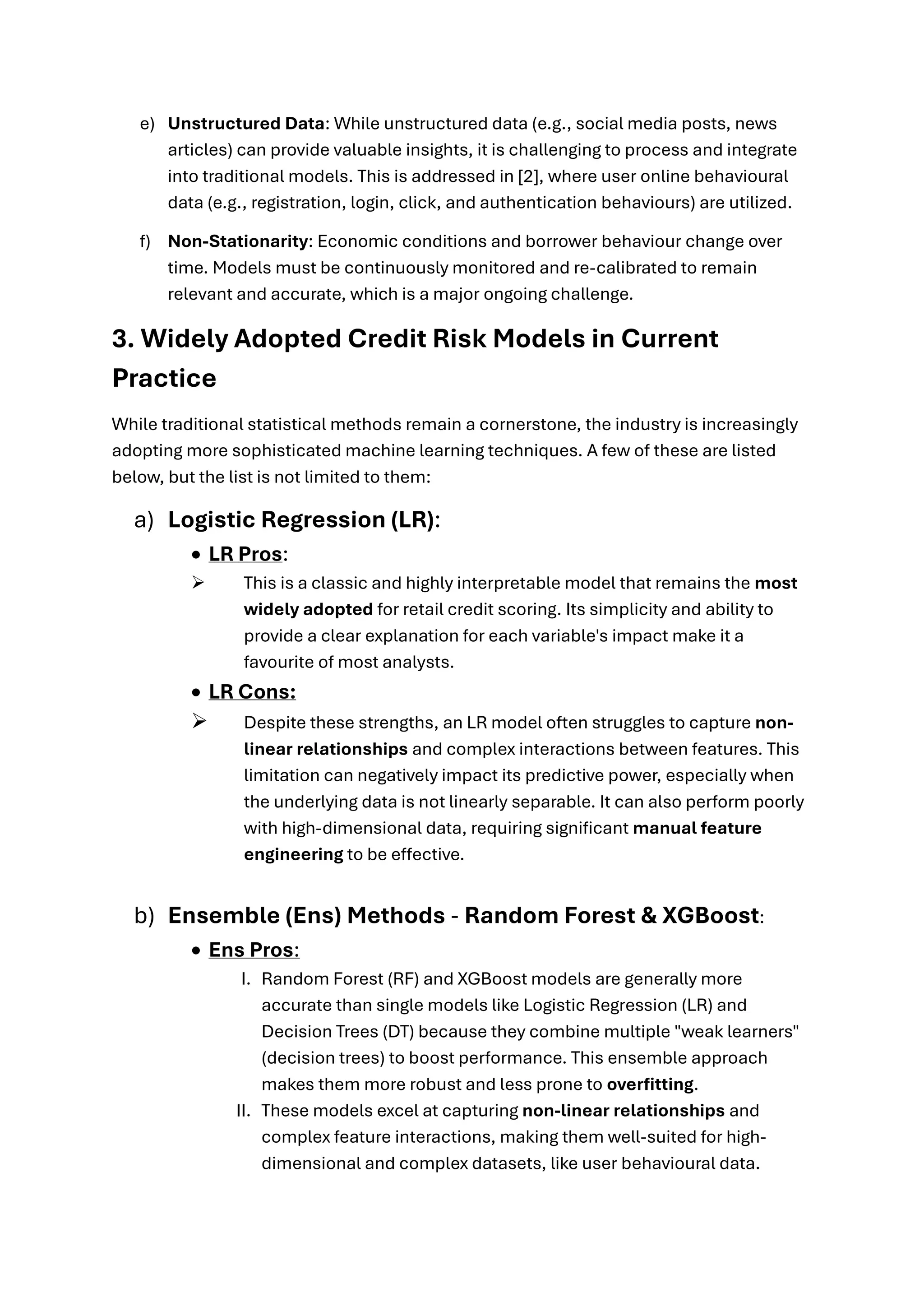 e) Unstructured Data: While unstructured data (e.g., social media posts, news
articles) can provide valuable insights, it is challenging to process and integrate
into traditional models. This is addressed in [2], where user online behavioural
data (e.g., registration, login, click, and authentication behaviours) are utilized.
f) Non-Stationarity: Economic conditions and borrower behaviour change over
time. Models must be continuously monitored and re-calibrated to remain
relevant and accurate, which is a major ongoing challenge.
3. Widely Adopted Credit Risk Models in Current
Practice
While traditional statistical methods remain a cornerstone, the industry is increasingly
adopting more sophisticated machine learning techniques. A few of these are listed
below, but the list is not limited to them:
a) Logistic Regression (LR):
• LR Pros:
➢ This is a classic and highly interpretable model that remains the most
widely adopted for retail credit scoring. Its simplicity and ability to
provide a clear explanation for each variable's impact make it a
favourite of most analysts.
• LR Cons:
➢ Despite these strengths, an LR model often struggles to capture non-
linear relationships and complex interactions between features. This
limitation can negatively impact its predictive power, especially when
the underlying data is not linearly separable. It can also perform poorly
with high-dimensional data, requiring significant manual feature
engineering to be effective.
b) Ensemble (Ens) Methods - Random Forest & XGBoost:
• Ens Pros:
I. Random Forest (RF) and XGBoost models are generally more
accurate than single models like Logistic Regression (LR) and
Decision Trees (DT) because they combine multiple "weak learners"
(decision trees) to boost performance. This ensemble approach
makes them more robust and less prone to overfitting.
II. These models excel at capturing non-linear relationships and
complex feature interactions, making them well-suited for high-
dimensional and complex datasets, like user behavioural data.
 