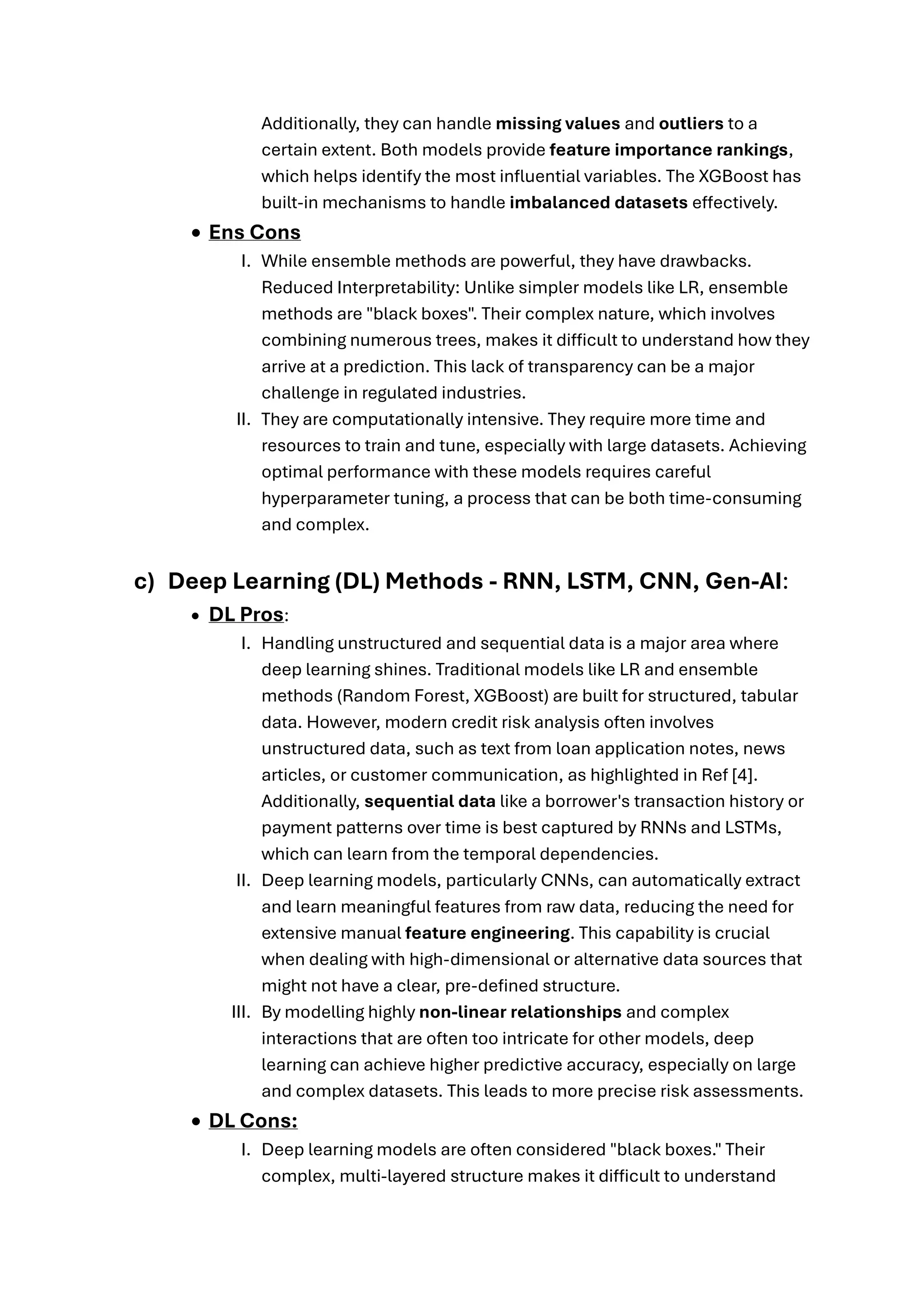 Additionally, they can handle missing values and outliers to a
certain extent. Both models provide feature importance rankings,
which helps identify the most influential variables. The XGBoost has
built-in mechanisms to handle imbalanced datasets effectively.
• Ens Cons
I. While ensemble methods are powerful, they have drawbacks.
Reduced Interpretability: Unlike simpler models like LR, ensemble
methods are "black boxes". Their complex nature, which involves
combining numerous trees, makes it difficult to understand how they
arrive at a prediction. This lack of transparency can be a major
challenge in regulated industries.
II. They are computationally intensive. They require more time and
resources to train and tune, especially with large datasets. Achieving
optimal performance with these models requires careful
hyperparameter tuning, a process that can be both time-consuming
and complex.
c) Deep Learning (DL) Methods - RNN, LSTM, CNN, Gen-AI:
• DL Pros:
I. Handling unstructured and sequential data is a major area where
deep learning shines. Traditional models like LR and ensemble
methods (Random Forest, XGBoost) are built for structured, tabular
data. However, modern credit risk analysis often involves
unstructured data, such as text from loan application notes, news
articles, or customer communication, as highlighted in Ref [4].
Additionally, sequential data like a borrower's transaction history or
payment patterns over time is best captured by RNNs and LSTMs,
which can learn from the temporal dependencies.
II. Deep learning models, particularly CNNs, can automatically extract
and learn meaningful features from raw data, reducing the need for
extensive manual feature engineering. This capability is crucial
when dealing with high-dimensional or alternative data sources that
might not have a clear, pre-defined structure.
III. By modelling highly non-linear relationships and complex
interactions that are often too intricate for other models, deep
learning can achieve higher predictive accuracy, especially on large
and complex datasets. This leads to more precise risk assessments.
• DL Cons:
I. Deep learning models are often considered "black boxes." Their
complex, multi-layered structure makes it difficult to understand
 