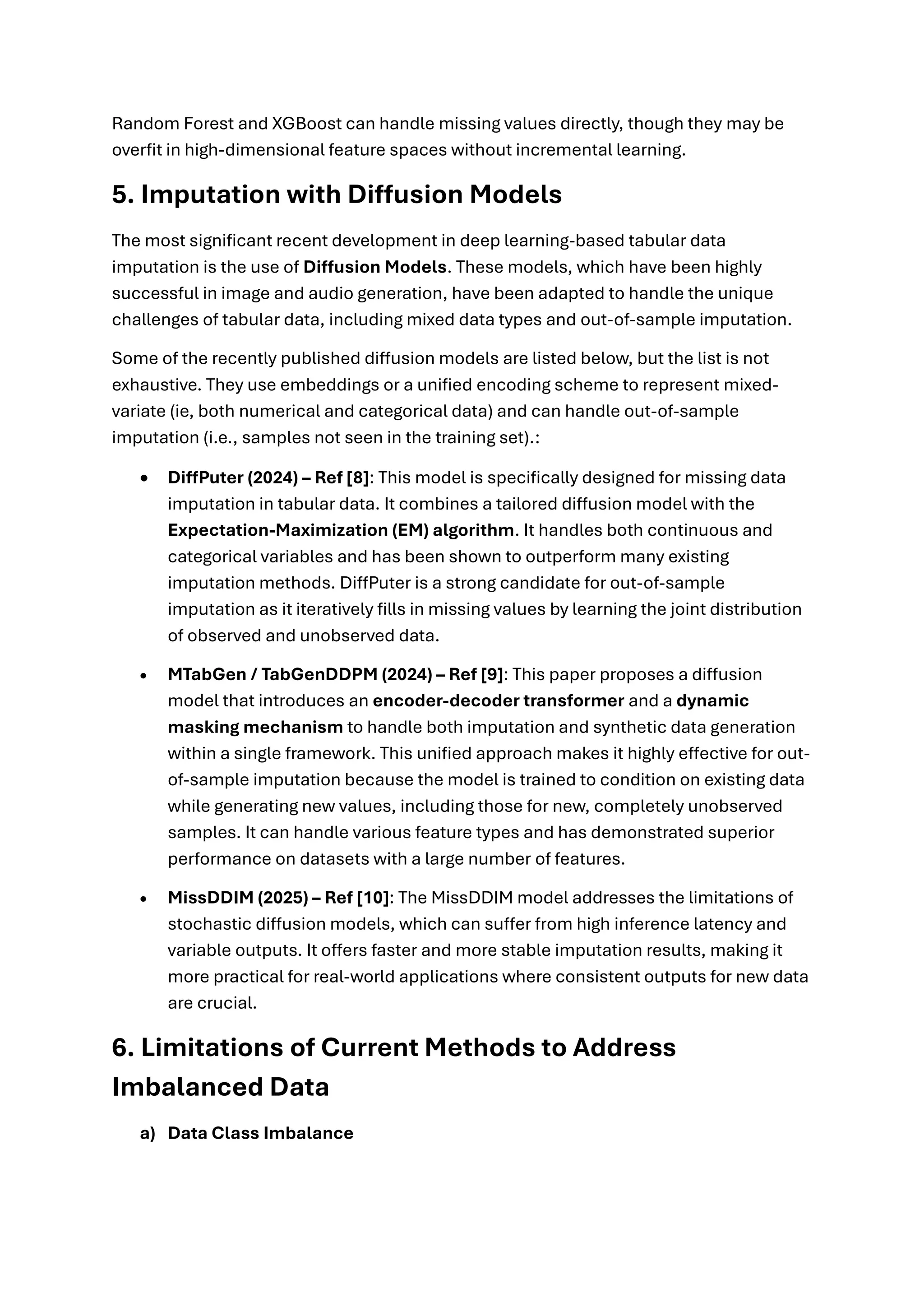 Random Forest and XGBoost can handle missing values directly, though they may be
overfit in high-dimensional feature spaces without incremental learning.
5. Imputation with Diffusion Models
The most significant recent development in deep learning-based tabular data
imputation is the use of Diffusion Models. These models, which have been highly
successful in image and audio generation, have been adapted to handle the unique
challenges of tabular data, including mixed data types and out-of-sample imputation.
Some of the recently published diffusion models are listed below, but the list is not
exhaustive. They use embeddings or a unified encoding scheme to represent mixed-
variate (ie, both numerical and categorical data) and can handle out-of-sample
imputation (i.e., samples not seen in the training set).:
• DiffPuter (2024) – Ref [8]: This model is specifically designed for missing data
imputation in tabular data. It combines a tailored diffusion model with the
Expectation-Maximization (EM) algorithm. It handles both continuous and
categorical variables and has been shown to outperform many existing
imputation methods. DiffPuter is a strong candidate for out-of-sample
imputation as it iteratively fills in missing values by learning the joint distribution
of observed and unobserved data.
• MTabGen / TabGenDDPM (2024) – Ref [9]: This paper proposes a diffusion
model that introduces an encoder-decoder transformer and a dynamic
masking mechanism to handle both imputation and synthetic data generation
within a single framework. This unified approach makes it highly effective for out-
of-sample imputation because the model is trained to condition on existing data
while generating new values, including those for new, completely unobserved
samples. It can handle various feature types and has demonstrated superior
performance on datasets with a large number of features.
• MissDDIM (2025) – Ref [10]: The MissDDIM model addresses the limitations of
stochastic diffusion models, which can suffer from high inference latency and
variable outputs. It offers faster and more stable imputation results, making it
more practical for real-world applications where consistent outputs for new data
are crucial.
6. Limitations of Current Methods to Address
Imbalanced Data
a) Data Class Imbalance
 