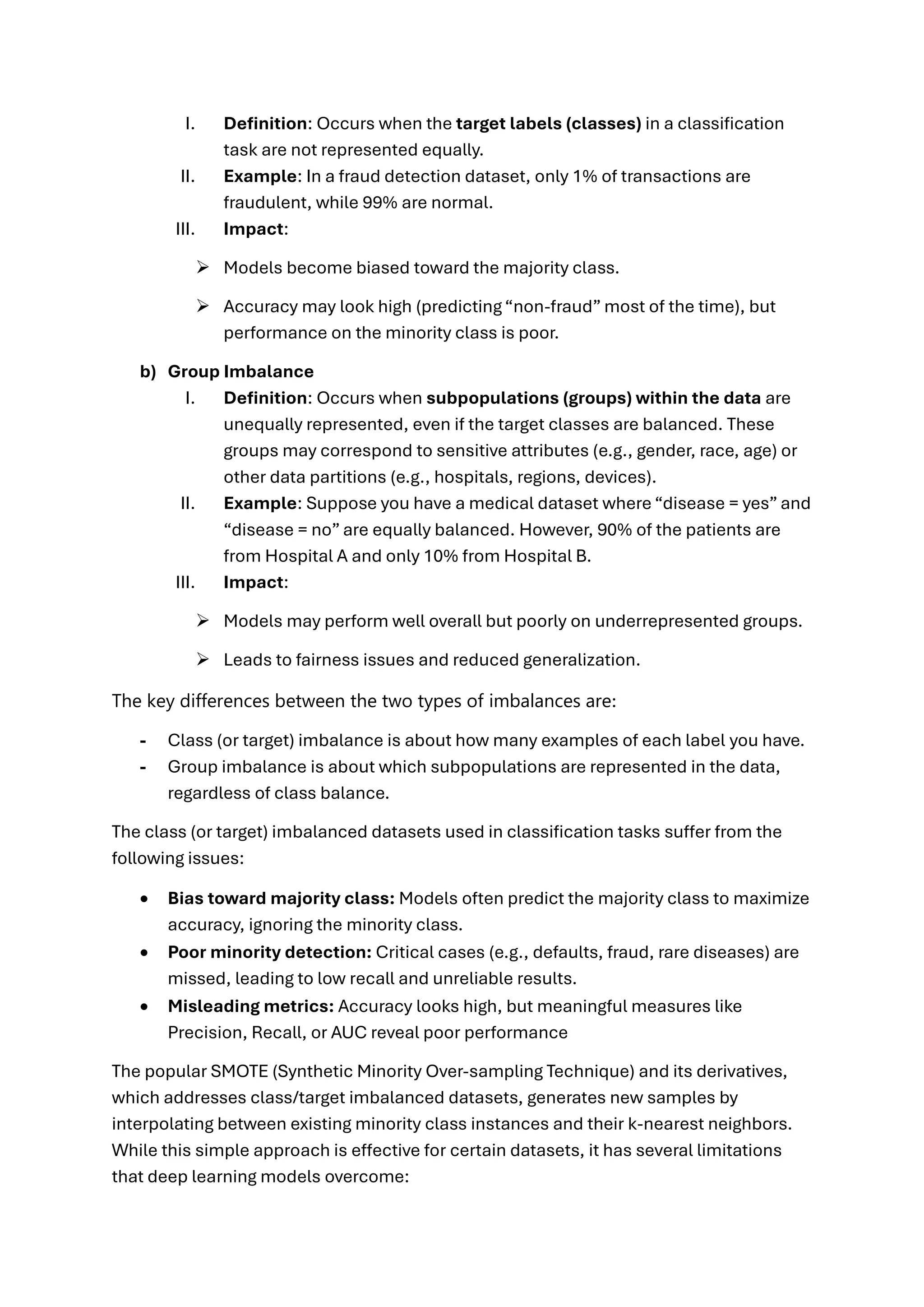 I. Definition: Occurs when the target labels (classes) in a classification
task are not represented equally.
II. Example: In a fraud detection dataset, only 1% of transactions are
fraudulent, while 99% are normal.
III. Impact:
➢ Models become biased toward the majority class.
➢ Accuracy may look high (predicting “non-fraud” most of the time), but
performance on the minority class is poor.
b) Group Imbalance
I. Definition: Occurs when subpopulations (groups) within the data are
unequally represented, even if the target classes are balanced. These
groups may correspond to sensitive attributes (e.g., gender, race, age) or
other data partitions (e.g., hospitals, regions, devices).
II. Example: Suppose you have a medical dataset where “disease = yes” and
“disease = no” are equally balanced. However, 90% of the patients are
from Hospital A and only 10% from Hospital B.
III. Impact:
➢ Models may perform well overall but poorly on underrepresented groups.
➢ Leads to fairness issues and reduced generalization.
The key differences between the two types of imbalances are:
- Class (or target) imbalance is about how many examples of each label you have.
- Group imbalance is about which subpopulations are represented in the data,
regardless of class balance.
The class (or target) imbalanced datasets used in classification tasks suffer from the
following issues:
• Bias toward majority class: Models often predict the majority class to maximize
accuracy, ignoring the minority class.
• Poor minority detection: Critical cases (e.g., defaults, fraud, rare diseases) are
missed, leading to low recall and unreliable results.
• Misleading metrics: Accuracy looks high, but meaningful measures like
Precision, Recall, or AUC reveal poor performance
The popular SMOTE (Synthetic Minority Over-sampling Technique) and its derivatives,
which addresses class/target imbalanced datasets, generates new samples by
interpolating between existing minority class instances and their k-nearest neighbors.
While this simple approach is effective for certain datasets, it has several limitations
that deep learning models overcome:
 