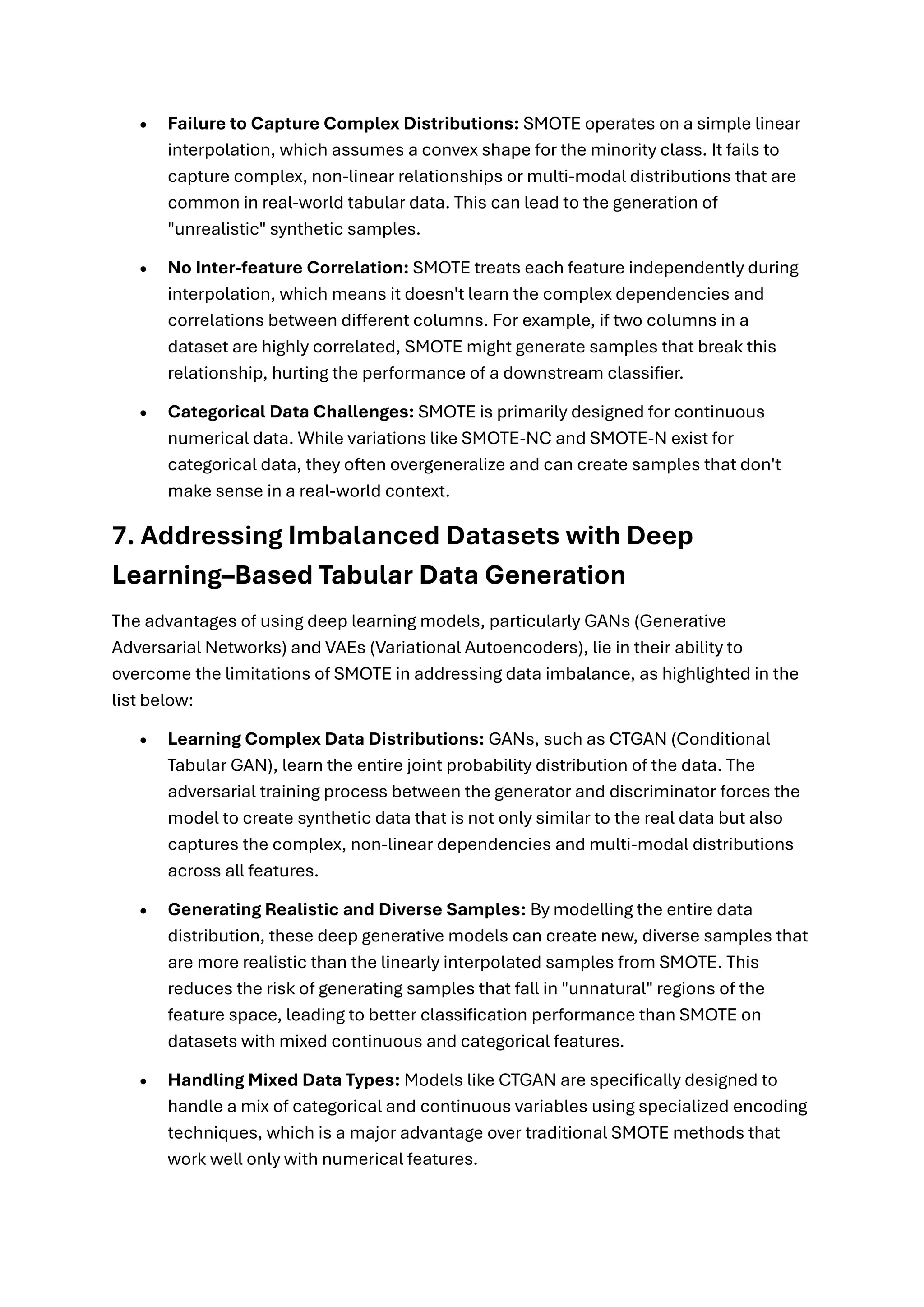 • Failure to Capture Complex Distributions: SMOTE operates on a simple linear
interpolation, which assumes a convex shape for the minority class. It fails to
capture complex, non-linear relationships or multi-modal distributions that are
common in real-world tabular data. This can lead to the generation of
"unrealistic" synthetic samples.
• No Inter-feature Correlation: SMOTE treats each feature independently during
interpolation, which means it doesn't learn the complex dependencies and
correlations between different columns. For example, if two columns in a
dataset are highly correlated, SMOTE might generate samples that break this
relationship, hurting the performance of a downstream classifier.
• Categorical Data Challenges: SMOTE is primarily designed for continuous
numerical data. While variations like SMOTE-NC and SMOTE-N exist for
categorical data, they often overgeneralize and can create samples that don't
make sense in a real-world context.
7. Addressing Imbalanced Datasets with Deep
Learning–Based Tabular Data Generation
The advantages of using deep learning models, particularly GANs (Generative
Adversarial Networks) and VAEs (Variational Autoencoders), lie in their ability to
overcome the limitations of SMOTE in addressing data imbalance, as highlighted in the
list below:
• Learning Complex Data Distributions: GANs, such as CTGAN (Conditional
Tabular GAN), learn the entire joint probability distribution of the data. The
adversarial training process between the generator and discriminator forces the
model to create synthetic data that is not only similar to the real data but also
captures the complex, non-linear dependencies and multi-modal distributions
across all features.
• Generating Realistic and Diverse Samples: By modelling the entire data
distribution, these deep generative models can create new, diverse samples that
are more realistic than the linearly interpolated samples from SMOTE. This
reduces the risk of generating samples that fall in "unnatural" regions of the
feature space, leading to better classification performance than SMOTE on
datasets with mixed continuous and categorical features.
• Handling Mixed Data Types: Models like CTGAN are specifically designed to
handle a mix of categorical and continuous variables using specialized encoding
techniques, which is a major advantage over traditional SMOTE methods that
work well only with numerical features.
 