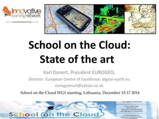 School on the Cloud: 
State of the art 
Karl Donert, President EUROGEO, 
Director: European Centre of Excellence: digital-earth.eu 
eurogeomail@yahoo.co.uk 
School on the Cloud WG1 meeting, Lithuania, December 15-17 2014 
 