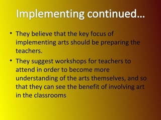 They believe that the key focus of implementing arts should be preparing the teachers. They suggest workshops for teachers to attend in order to become more understanding of the arts themselves, and so that they can see the benefit of involving art in the classrooms 