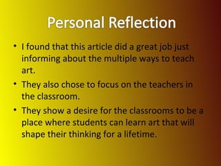 I found that this article did a great job just informing about the multiple ways to teach art. They also chose to focus on the teachers in the classroom. They show a desire for the classrooms to be a place where students can learn art that will shape their thinking for a lifetime. 