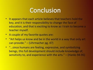 It appears that each article believes that teachers hold the key, and it is their responsibility to change the face of education, and that is exciting to know as I train to become a teacher myself.  A couple of my favorite quotes are: “ Art helps us know and be in the world in a way that only art can provide.” – (Uhrmacher pg. 47) “… since humans are feeling, expressive, and symbolizing beings, this full development should include knowledge of, sensitivity to, and experience with the arts.” – (Hanks 94-95) 