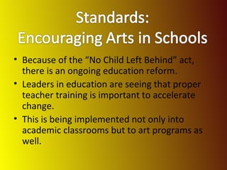 Because of the “No Child Left Behind” act, there is an ongoing education reform. Leaders in education are seeing that proper teacher training is important to accelerate change. This is being implemented not only into academic classrooms but to art programs as well. 