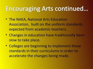 The NAEA, National Arts Education Association,  built on the uniform standards expected from academic teachers. Changes in education have traditionally been slow to take place. Colleges are beginning to implement these standards in their curriculums in order to accelerate the changes being made. 