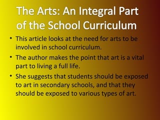 This article looks at the need for arts to be involved in school curriculum. The author makes the point that art is a vital part to living a full life. She suggests that students should be exposed to art in secondary schools, and that they should be exposed to various types of art. 