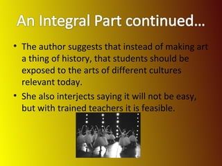 The author suggests that instead of making art a thing of history, that students should be exposed to the arts of different cultures relevant today. She also interjects saying it will not be easy, but with trained teachers it is feasible. 