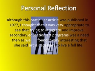 Although this  particular article  was published in 1977, I  thought that it was very  appropriate to see that  trying to integrate  and improve secondary  education art programs  was a need then as  well.  I found it very  interesting that she said  art is necessary  to live a full life.  