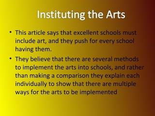 This article says that excellent schools must include art, and they push for every school having them. They believe that there are several methods to implement the arts into schools, and rather than making a comparison they explain each individually to show that there are multiple ways for the arts to be implemented 