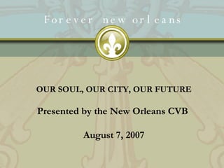 Forever new orleans OUR SOUL, OUR CITY, OUR FUTURE Presented by the New Orleans CVB  August 7, 2007 