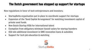 The Dutch government has stepped up support for startups
New regulations in favor of tech entrepreneurs and investors:
● StartupDelta organisation put in place to coordinate support for startups
● Expansion of the ‘Seed Capital Arrangement’ for matching investment capital of
private seed funds
● New Dutch Startup VISA for international talent
● Exemption from obligatory minimum (taxed) salary for startup founders
● €50 mln additional investment in SME innovation loans & subsidies
● Support for tech job education & matching
6
 