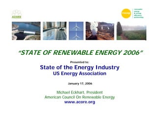 “STATE OF RENEWABLE ENERGY 2006”
                    Presented to:

     State of the Energy Industry
           US Energy Association
                  January 17, 2006


             Michael Eckhart, President
       American Council On Renewable Energy
                 www.acore.org
 