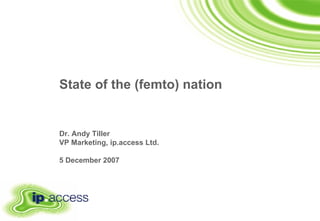State of the (femto) nation   Dr. Andy Tiller VP Marketing, ip.access Ltd. 5 December 2007 