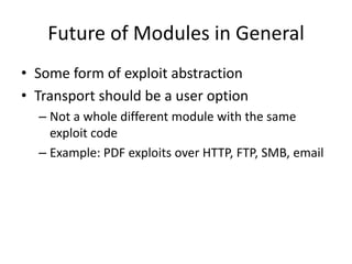 Future of Modules in General
• Some form of exploit abstraction
• Transport should be a user option
  – Not a whole different module with the same
    exploit code
  – Example: PDF exploits over HTTP, FTP, SMB, email
 