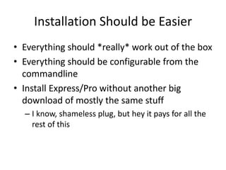 Installation Should be Easier
• Everything should *really* work out of the box
• Everything should be configurable from the
  commandline
• Install Express/Pro without another big
  download of mostly the same stuff
  – I know, shameless plug, but hey it pays for all the
    rest of this
 