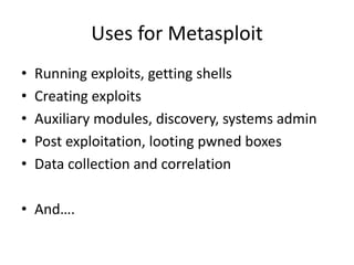 Uses for Metasploit
•   Running exploits, getting shells
•   Creating exploits
•   Auxiliary modules, discovery, systems admin
•   Post exploitation, looting pwned boxes
•   Data collection and correlation

• And….
 