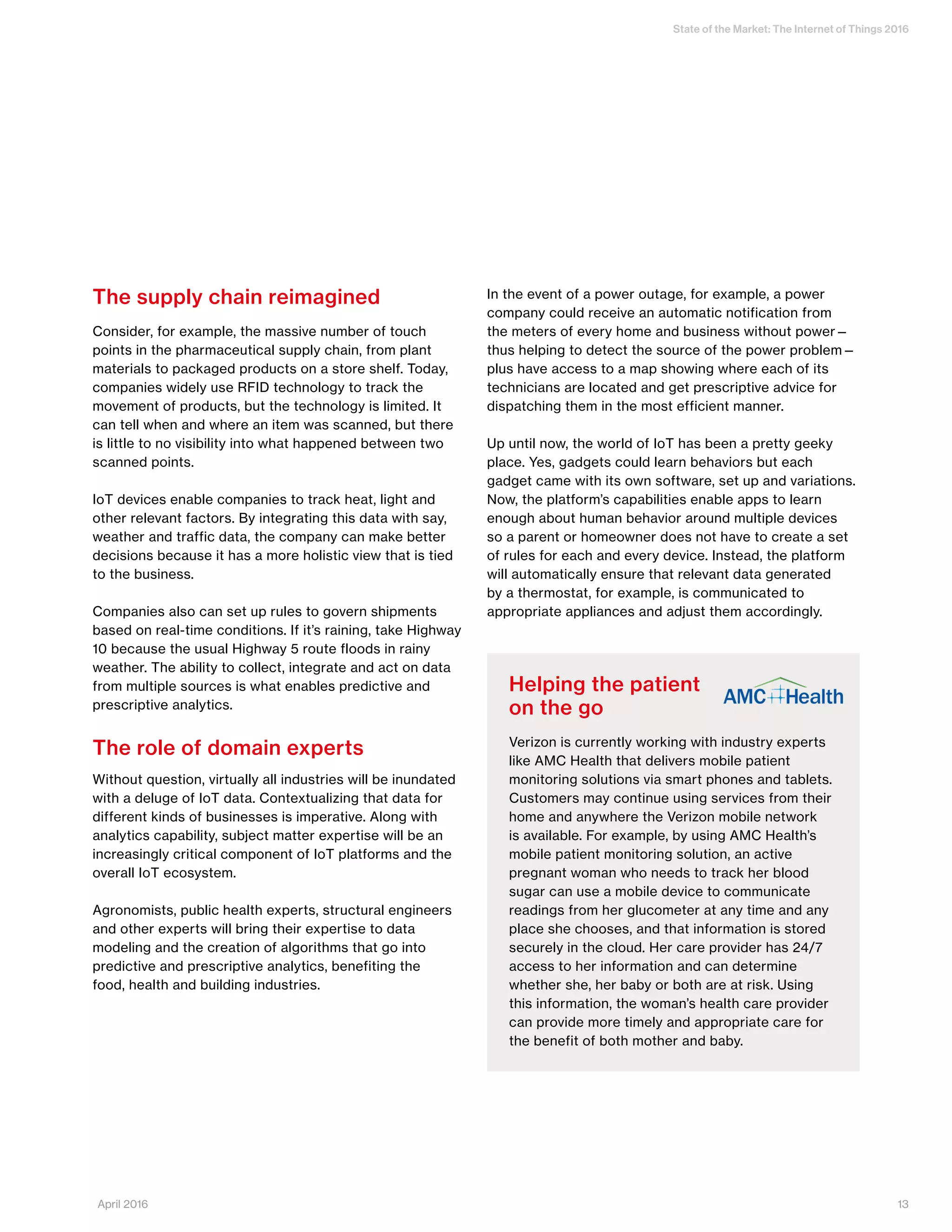 State of the Market: The Internet of Things 2016
13April 2016
The supply chain reimagined
Consider, for example, the massive number of touch
points in the pharmaceutical supply chain, from plant
materials to packaged products on a store shelf. Today,
companies widely use RFID technology to track the
movement of products, but the technology is limited. It
can tell when and where an item was scanned, but there
is little to no visibility into what happened between two
scanned points.
IoT devices enable companies to track heat, light and
other relevant factors. By integrating this data with say,
weather and traffic data, the company can make better
decisions because it has a more holistic view that is tied
to the business.
Companies also can set up rules to govern shipments
based on real-time conditions. If it’s raining, take Highway
10 because the usual Highway 5 route floods in rainy
weather. The ability to collect, integrate and act on data
from multiple sources is what enables predictive and
prescriptive analytics.
The role of domain experts
Without question, virtually all industries will be inundated
with a deluge of IoT data. Contextualizing that data for
different kinds of businesses is imperative. Along with
analytics capability, subject matter expertise will be an
increasingly critical component of IoT platforms and the
overall IoT ecosystem.
Agronomists, public health experts, structural engineers
and other experts will bring their expertise to data
modeling and the creation of algorithms that go into
predictive and prescriptive analytics, benefiting the
food, health and building industries.
In the event of a power outage, for example, a power
company could receive an automatic notification from
the meters of every home and business without power—
thus helping to detect the source of the power problem—
plus have access to a map showing where each of its
technicians are located and get prescriptive advice for
dispatching them in the most efficient manner.
Up until now, the world of IoT has been a pretty geeky
place. Yes, gadgets could learn behaviors but each
gadget came with its own software, set up and variations.
Now, the platform’s capabilities enable apps to learn
enough about human behavior around multiple devices
so a parent or homeowner does not have to create a set
of rules for each and every device. Instead, the platform
will automatically ensure that relevant data generated
by a thermostat, for example, is communicated to
appropriate appliances and adjust them accordingly.
Helping the patient
on the go
Verizon is currently working with industry experts
like AMC Health that delivers mobile patient
monitoring solutions via smart phones and tablets.
Customers may continue using services from their
home and anywhere the Verizon mobile network
is available. For example, by using AMC Health’s
mobile patient monitoring solution, an active
pregnant woman who needs to track her blood
sugar can use a mobile device to communicate
readings from her glucometer at any time and any
place she chooses, and that information is stored
securely in the cloud. Her care provider has 24/7
access to her information and can determine
whether she, her baby or both are at risk. Using
this information, the woman’s health care provider
can provide more timely and appropriate care for
the benefit of both mother and baby.
 