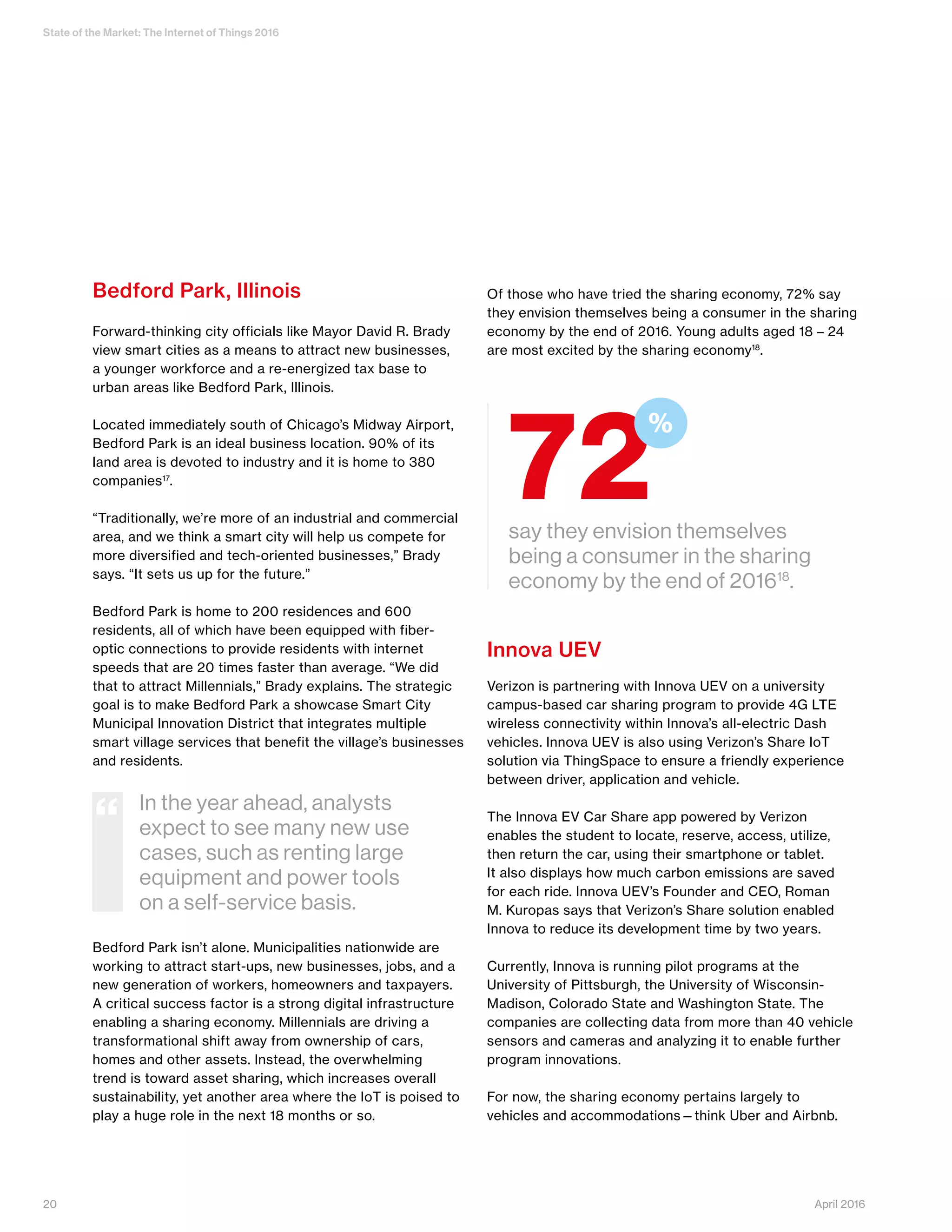 State of the Market: The Internet of Things 2016
20 April 2016
Bedford Park, Illinois
Forward-thinking city officials like Mayor David R. Brady
view smart cities as a means to attract new businesses,
a younger workforce and a re-energized tax base to
urban areas like Bedford Park, Illinois.
Located immediately south of Chicago’s Midway Airport,
Bedford Park is an ideal business location. 90% of its
land area is devoted to industry and it is home to 380
companies17
.
“Traditionally, we’re more of an industrial and commercial
area, and we think a smart city will help us compete for
more diversified and tech-oriented businesses,” Brady
says. “It sets us up for the future.”
Bedford Park is home to 200 residences and 600
residents, all of which have been equipped with fiber-
optic connections to provide residents with internet
speeds that are 20 times faster than average. “We did
that to attract Millennials,” Brady explains. The strategic
goal is to make Bedford Park a showcase Smart City
Municipal Innovation District that integrates multiple
smart village services that benefit the village’s businesses
and residents.
Bedford Park isn’t alone. Municipalities nationwide are
working to attract start-ups, new businesses, jobs, and a
new generation of workers, homeowners and taxpayers.
A critical success factor is a strong digital infrastructure
enabling a sharing economy. Millennials are driving a
transformational shift away from ownership of cars,
homes and other assets. Instead, the overwhelming
trend is toward asset sharing, which increases overall
sustainability, yet another area where the IoT is poised to
play a huge role in the next 18 months or so.
Of those who have tried the sharing economy, 72% say
they envision themselves being a consumer in the sharing
economy by the end of 2016. Young adults aged 18 – 24
are most excited by the sharing economy18
.
Innova UEV
Verizon is partnering with Innova UEV on a university
campus-based car sharing program to provide 4G LTE
wireless connectivity within Innova’s all-electric Dash
vehicles. Innova UEV is also using Verizon’s Share IoT
solution via ThingSpace to ensure a friendly experience
between driver, application and vehicle.
The Innova EV Car Share app powered by Verizon
enables the student to locate, reserve, access, utilize,
then return the car, using their smartphone or tablet.
It also displays how much carbon emissions are saved
for each ride. Innova UEV’s Founder and CEO, Roman
M. Kuropas says that Verizon’s Share solution enabled
Innova to reduce its development time by two years.
Currently, Innova is running pilot programs at the
University of Pittsburgh, the University of Wisconsin-
Madison, Colorado State and Washington State. The
companies are collecting data from more than 40 vehicle
sensors and cameras and analyzing it to enable further
program innovations.
For now, the sharing economy pertains largely to
vehicles and accommodations—think Uber and Airbnb.
say they envision themselves
being a consumer in the sharing
economy by the end of 201618
.
72
%
In the year ahead, analysts
expect to see many new use
cases, such as renting large
equipment and power tools
on a self-service basis.
“
 