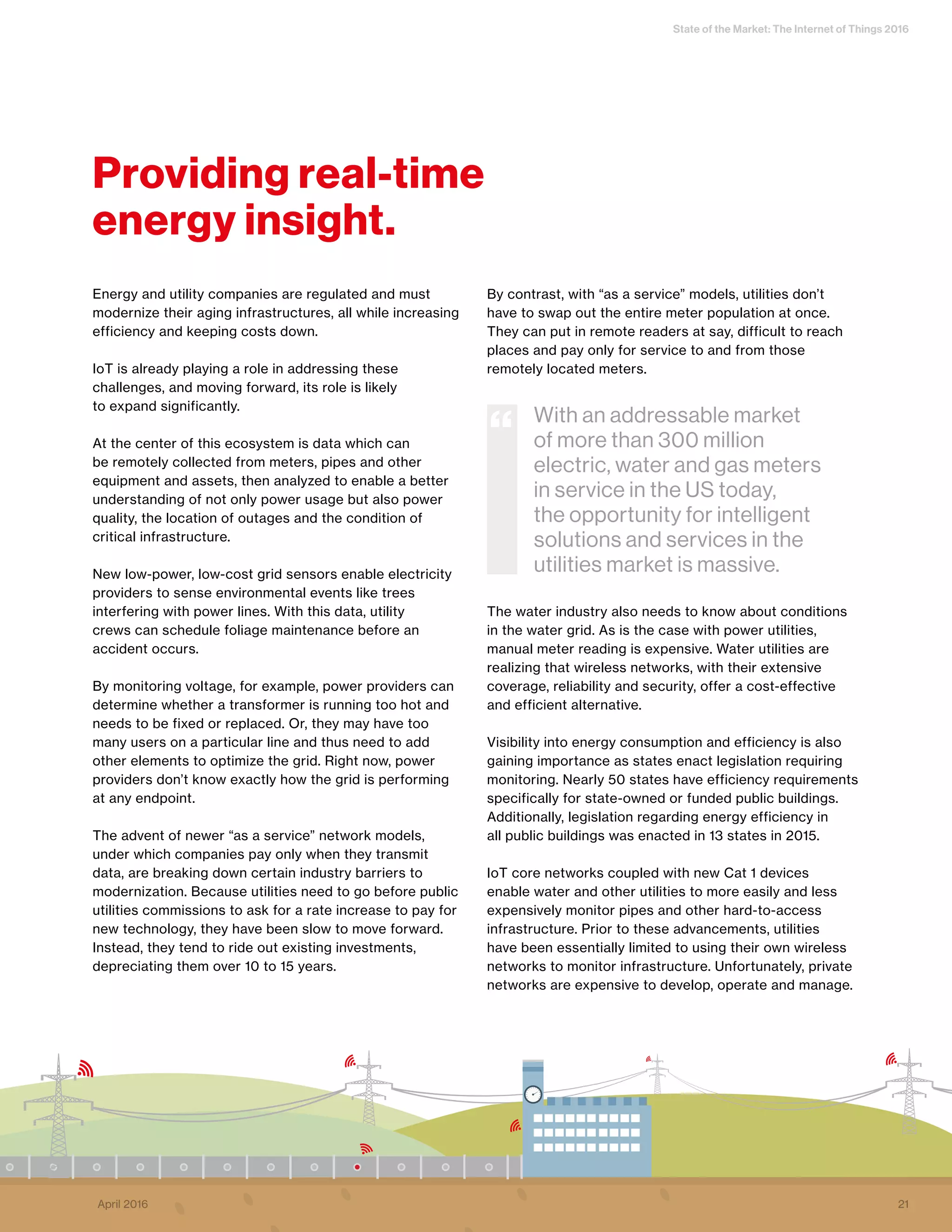 State of the Market: The Internet of Things 2016
Energy and utility companies are regulated and must
modernize their aging infrastructures, all while increasing
efficiency and keeping costs down.
IoT is already playing a role in addressing these
challenges, and moving forward, its role is likely
to expand significantly.
At the center of this ecosystem is data which can
be remotely collected from meters, pipes and other
equipment and assets, then analyzed to enable a better
understanding of not only power usage but also power
quality, the location of outages and the condition of
critical infrastructure.
New low-power, low-cost grid sensors enable electricity
providers to sense environmental events like trees
interfering with power lines. With this data, utility
crews can schedule foliage maintenance before an
accident occurs.
By monitoring voltage, for example, power providers can
determine whether a transformer is running too hot and
needs to be fixed or replaced. Or, they may have too
many users on a particular line and thus need to add
other elements to optimize the grid. Right now, power
providers don’t know exactly how the grid is performing
at any endpoint.
The advent of newer “as a service” network models,
under which companies pay only when they transmit
data, are breaking down certain industry barriers to
modernization. Because utilities need to go before public
utilities commissions to ask for a rate increase to pay for
new technology, they have been slow to move forward.
Instead, they tend to ride out existing investments,
depreciating them over 10 to 15 years.
By contrast, with “as a service” models, utilities don’t
have to swap out the entire meter population at once.
They can put in remote readers at say, difficult to reach
places and pay only for service to and from those
remotely located meters.
The water industry also needs to know about conditions
in the water grid. As is the case with power utilities,
manual meter reading is expensive. Water utilities are
realizing that wireless networks, with their extensive
coverage, reliability and security, offer a cost-effective
and efficient alternative.
Visibility into energy consumption and efficiency is also
gaining importance as states enact legislation requiring
monitoring. Nearly 50 states have efficiency requirements
specifically for state-owned or funded public buildings.
Additionally, legislation regarding energy efficiency in
all public buildings was enacted in 13 states in 2015.
IoT core networks coupled with new Cat 1 devices
enable water and other utilities to more easily and less
expensively monitor pipes and other hard-to-access
infrastructure. Prior to these advancements, utilities
have been essentially limited to using their own wireless
networks to monitor infrastructure. Unfortunately, private
networks are expensive to develop, operate and manage.
With an addressable market
of more than 300 million
electric, water and gas meters
in service in the US today,
the opportunity for intelligent
solutions and services in the
utilities market is massive.
“
Providing real-time
energy insight.
21April 2016
 