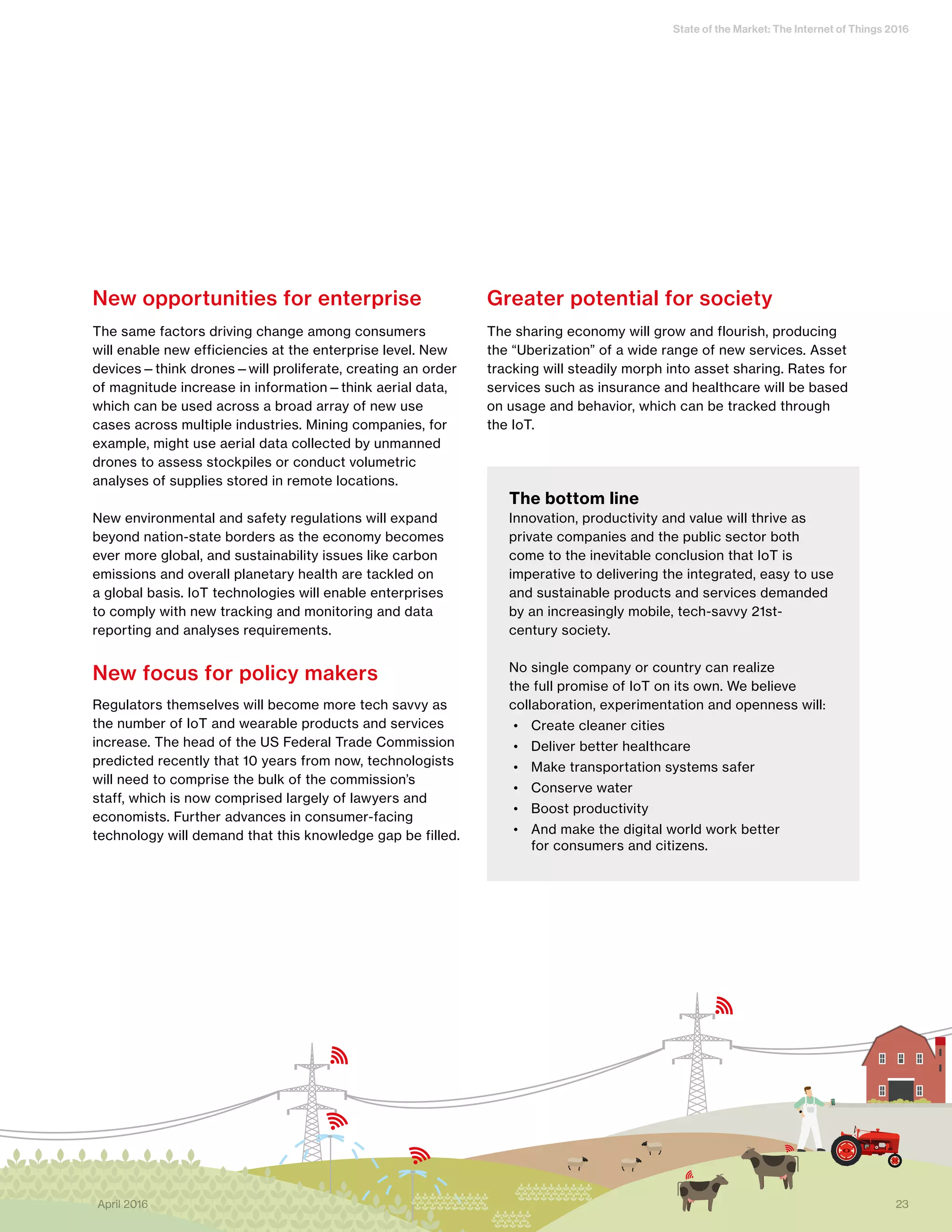 State of the Market: The Internet of Things 2016
23April 2016
New opportunities for enterprise
The same factors driving change among consumers
will enable new efficiencies at the enterprise level. New
devices—think drones—will proliferate, creating an order
of magnitude increase in information—think aerial data,
which can be used across a broad array of new use
cases across multiple industries. Mining companies, for
example, might use aerial data collected by unmanned
drones to assess stockpiles or conduct volumetric
analyses of supplies stored in remote locations.
New environmental and safety regulations will expand
beyond nation-state borders as the economy becomes
ever more global, and sustainability issues like carbon
emissions and overall planetary health are tackled on
a global basis. IoT technologies will enable enterprises
to comply with new tracking and monitoring and data
reporting and analyses requirements.
New focus for policy makers
Regulators themselves will become more tech savvy as
the number of IoT and wearable products and services
increase. The head of the US Federal Trade Commission
predicted recently that 10 years from now, technologists
will need to comprise the bulk of the commission’s
staff, which is now comprised largely of lawyers and
economists. Further advances in consumer-facing
technology will demand that this knowledge gap be filled.
Greater potential for society
The sharing economy will grow and flourish, producing
the “Uberization” of a wide range of new services. Asset
tracking will steadily morph into asset sharing. Rates for
services such as insurance and healthcare will be based
on usage and behavior, which can be tracked through
the IoT.
The bottom line
Innovation, productivity and value will thrive as
private companies and the public sector both
come to the inevitable conclusion that IoT is
imperative to delivering the integrated, easy to use
and sustainable products and services demanded
by an increasingly mobile, tech-savvy 21st-
century society.
No single company or country can realize
the full promise of IoT on its own. We believe
collaboration, experimentation and openness will:
•	 Create cleaner cities
•	 Deliver better healthcare
•	 Make transportation systems safer
•	 Conserve water
•	 Boost productivity
•	 And make the digital world work better
for consumers and citizens.
23April 2016
 