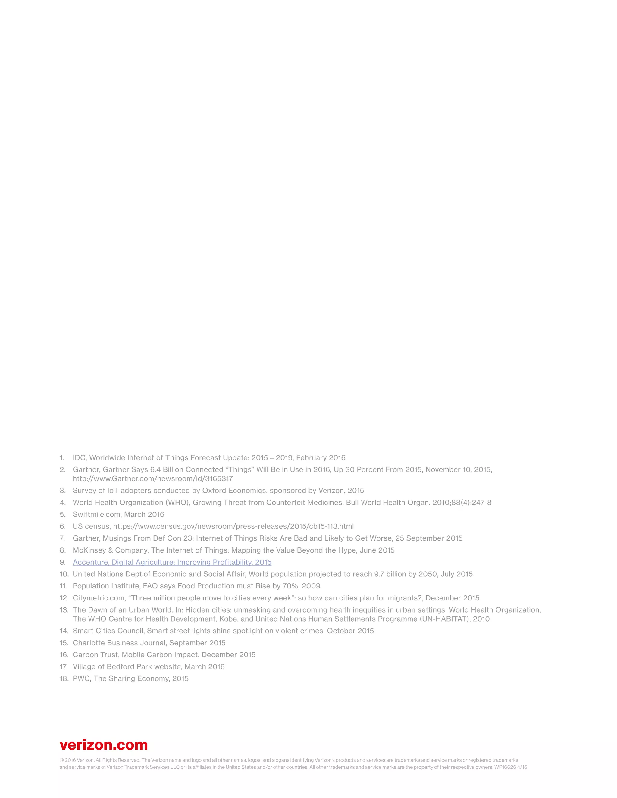 verizon.com
© 2016 Verizon. All Rights Reserved. The Verizon name and logo and all other names, logos, and slogans identifying Verizon’s products and services are trademarks and service marks or registered trademarks
and service marks of Verizon Trademark Services LLC or its affiliates in the United States and/or other countries. All other trademarks and service marks are the property of their respective owners. WP16626 4/16
1.	 IDC, Worldwide Internet of Things Forecast Update: 2015 – 2019, February 2016
2.	 Gartner, Gartner Says 6.4 Billion Connected “Things” Will Be in Use in 2016, Up 30 Percent From 2015, November 10, 2015,
	http://www.Gartner.com/newsroom/id/3165317
3.	 Survey of IoT adopters conducted by Oxford Economics, sponsored by Verizon, 2015
4.	 World Health Organization (WHO), Growing Threat from Counterfeit Medicines. Bull World Health Organ. 2010;88(4):247-8
5.	 Swiftmile.com, March 2016
6.	 US census, https://www.census.gov/newsroom/press-releases/2015/cb15-113.html
7.	 Gartner, Musings From Def Con 23: Internet of Things Risks Are Bad and Likely to Get Worse, 25 September 2015
8.	 McKinsey & Company, The Internet of Things: Mapping the Value Beyond the Hype, June 2015
9.	 Accenture, Digital Agriculture: Improving Profitability, 2015
10.	 United Nations Dept.of Economic and Social Affair, World population projected to reach 9.7 billion by 2050, July 2015
11.	 Population Institute, FAO says Food Production must Rise by 70%, 2009
12.	 Citymetric.com, “Three million people move to cities every week”: so how can cities plan for migrants?, December 2015
13.	 The Dawn of an Urban World. In: Hidden cities: unmasking and overcoming health inequities in urban settings. World Health Organization, 	
	 The WHO Centre for Health Development, Kobe, and United Nations Human Settlements Programme (UN-HABITAT), 2010
14.	 Smart Cities Council, Smart street lights shine spotlight on violent crimes, October 2015
15.	 Charlotte Business Journal, September 2015
16.	 Carbon Trust, Mobile Carbon Impact, December 2015
17.	 Village of Bedford Park website, March 2016
18.	 PWC, The Sharing Economy, 2015
 