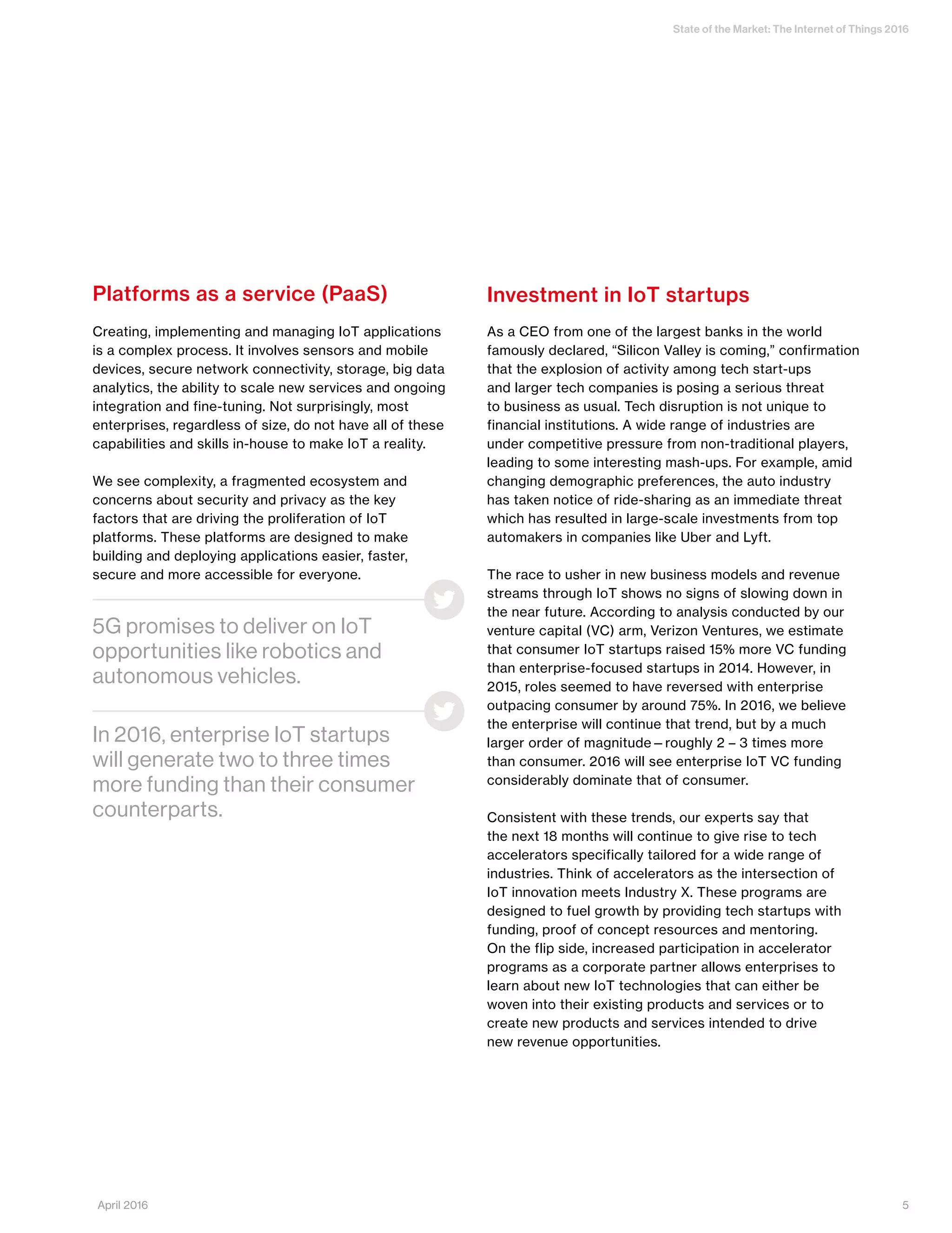 State of the Market: The Internet of Things 2016
Platforms as a service (PaaS)
Creating, implementing and managing IoT applications
is a complex process. It involves sensors and mobile
devices, secure network connectivity, storage, big data
analytics, the ability to scale new services and ongoing
integration and fine-tuning. Not surprisingly, most
enterprises, regardless of size, do not have all of these
capabilities and skills in-house to make IoT a reality.
We see complexity, a fragmented ecosystem and
concerns about security and privacy as the key
factors that are driving the proliferation of IoT
platforms. These platforms are designed to make
building and deploying applications easier, faster,
secure and more accessible for everyone.
Investment in IoT startups
As a CEO from one of the largest banks in the world
famously declared, “Silicon Valley is coming,” confirmation
that the explosion of activity among tech start-ups
and larger tech companies is posing a serious threat
to business as usual. Tech disruption is not unique to
financial institutions. A wide range of industries are
under competitive pressure from non-traditional players,
leading to some interesting mash-ups. For example, amid
changing demographic preferences, the auto industry
has taken notice of ride-sharing as an immediate threat
which has resulted in large-scale investments from top
automakers in companies like Uber and Lyft.
The race to usher in new business models and revenue
streams through IoT shows no signs of slowing down in
the near future. According to analysis conducted by our
venture capital (VC) arm, Verizon Ventures, we estimate
that consumer IoT startups raised 15% more VC funding
than enterprise-focused startups in 2014. However, in
2015, roles seemed to have reversed with enterprise
outpacing consumer by around 75%. In 2016, we believe
the enterprise will continue that trend, but by a much
larger order of magnitude—roughly 2 – 3 times more
than consumer. 2016 will see enterprise IoT VC funding
considerably dominate that of consumer.
Consistent with these trends, our experts say that
the next 18 months will continue to give rise to tech
accelerators specifically tailored for a wide range of
industries. Think of accelerators as the intersection of
IoT innovation meets Industry X. These programs are
designed to fuel growth by providing tech startups with
funding, proof of concept resources and mentoring.
On the flip side, increased participation in accelerator
programs as a corporate partner allows enterprises to
learn about new IoT technologies that can either be
woven into their existing products and services or to
create new products and services intended to drive
new revenue opportunities.
5G promises to deliver on IoT
opportunities like robotics and
autonomous vehicles.
In 2016, enterprise IoT startups
will generate two to three times
more funding than their consumer
counterparts.
5April 2016
 