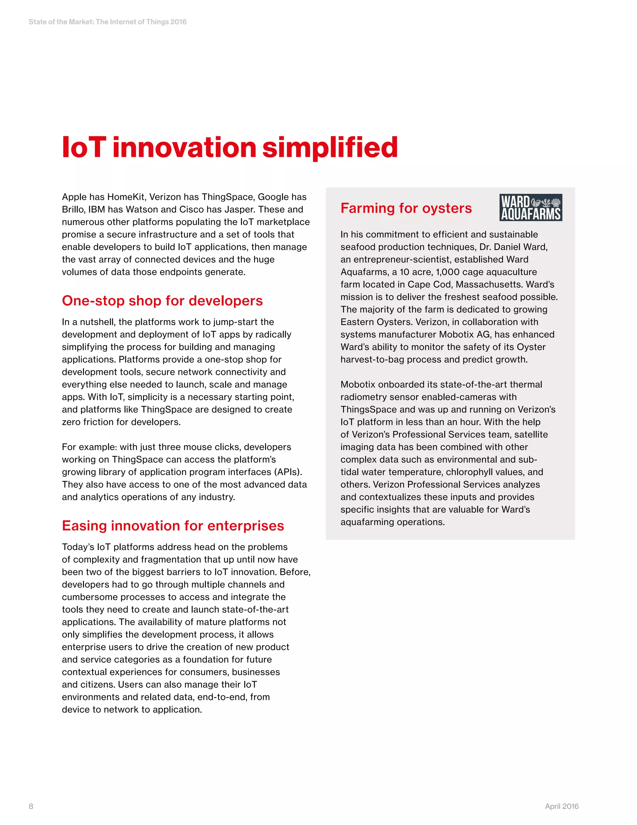 State of the Market: The Internet of Things 2016
8 April 2016
Apple has HomeKit, Verizon has ThingSpace, Google has
Brillo, IBM has Watson and Cisco has Jasper. These and
numerous other platforms populating the IoT marketplace
promise a secure infrastructure and a set of tools that
enable developers to build IoT applications, then manage
the vast array of connected devices and the huge
volumes of data those endpoints generate.
One-stop shop for developers
In a nutshell, the platforms work to jump-start the
development and deployment of IoT apps by radically
simplifying the process for building and managing
applications. Platforms provide a one-stop shop for
development tools, secure network connectivity and
everything else needed to launch, scale and manage
apps. With IoT, simplicity is a necessary starting point,
and platforms like ThingSpace are designed to create
zero friction for developers.
For example: with just three mouse clicks, developers
working on ThingSpace can access the platform’s
growing library of application program interfaces (APIs).
They also have access to one of the most advanced data
and analytics operations of any industry.
Easing innovation for enterprises
Today’s IoT platforms address head on the problems
of complexity and fragmentation that up until now have
been two of the biggest barriers to IoT innovation. Before,
developers had to go through multiple channels and
cumbersome processes to access and integrate the
tools they need to create and launch state-of-the-art
applications. The availability of mature platforms not
only simplifies the development process, it allows
enterprise users to drive the creation of new product
and service categories as a foundation for future
contextual experiences for consumers, businesses
and citizens. Users can also manage their IoT
environments and related data, end-to-end, from
device to network to application.
IoT innovation simplified
Farming for oysters
In his commitment to efficient and sustainable
seafood production techniques, Dr. Daniel Ward,
an entrepreneur-scientist, established Ward
Aquafarms, a 10 acre, 1,000 cage aquaculture
farm located in Cape Cod, Massachusetts. Ward’s
mission is to deliver the freshest seafood possible.
The majority of the farm is dedicated to growing
Eastern Oysters. Verizon, in collaboration with
systems manufacturer Mobotix AG, has enhanced
Ward’s ability to monitor the safety of its Oyster
harvest-to-bag process and predict growth.
Mobotix onboarded its state-of-the-art thermal
radiometry sensor enabled-cameras with
ThingsSpace and was up and running on Verizon’s
IoT platform in less than an hour. With the help
of Verizon’s Professional Services team, satellite
imaging data has been combined with other
complex data such as environmental and sub-
tidal water temperature, chlorophyll values, and
others. Verizon Professional Services analyzes
and contextualizes these inputs and provides
specific insights that are valuable for Ward’s
aquafarming operations.
 