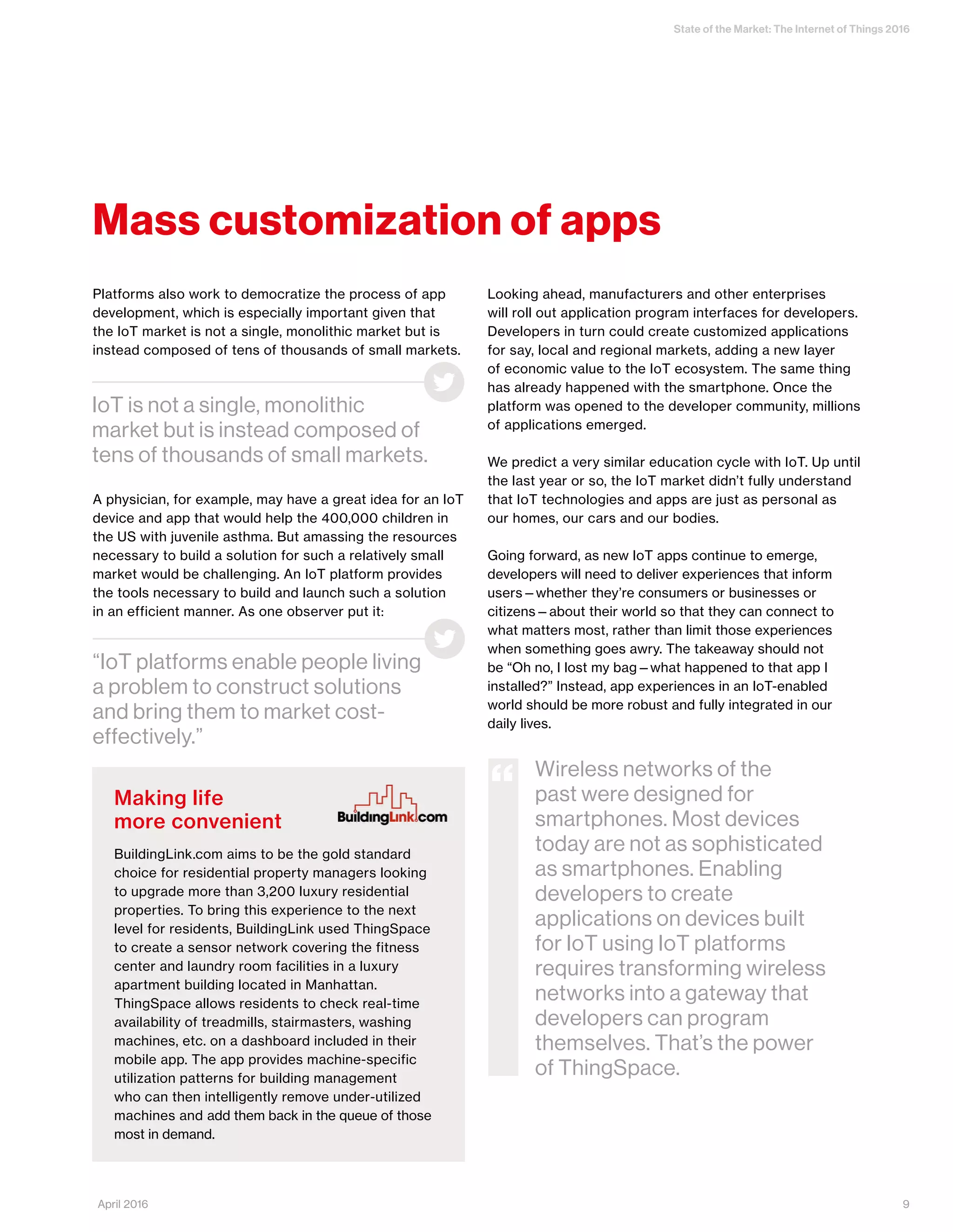 State of the Market: The Internet of Things 2016
9April 2016
Mass customization of apps
Platforms also work to democratize the process of app
development, which is especially important given that
the IoT market is not a single, monolithic market but is
instead composed of tens of thousands of small markets.
A physician, for example, may have a great idea for an IoT
device and app that would help the 400,000 children in
the US with juvenile asthma. But amassing the resources
necessary to build a solution for such a relatively small
market would be challenging. An IoT platform provides
the tools necessary to build and launch such a solution
in an efficient manner. As one observer put it:
Looking ahead, manufacturers and other enterprises
will roll out application program interfaces for developers.
Developers in turn could create customized applications
for say, local and regional markets, adding a new layer
of economic value to the IoT ecosystem. The same thing
has already happened with the smartphone. Once the
platform was opened to the developer community, millions
of applications emerged.
We predict a very similar education cycle with IoT. Up until
the last year or so, the IoT market didn’t fully understand
that IoT technologies and apps are just as personal as
our homes, our cars and our bodies.
Going forward, as new IoT apps continue to emerge,
developers will need to deliver experiences that inform
users—whether they’re consumers or businesses or
citizens—about their world so that they can connect to
what matters most, rather than limit those experiences
when something goes awry. The takeaway should not
be “Oh no, I lost my bag—what happened to that app I
installed?” Instead, app experiences in an IoT-enabled
world should be more robust and fully integrated in our
daily lives.
“IoT platforms enable people living
a problem to construct solutions
and bring them to market cost-
effectively.”
IoT is not a single, monolithic
market but is instead composed of
tens of thousands of small markets.
Making life
more convenient
BuildingLink.com aims to be the gold standard
choice for residential property managers looking
to upgrade more than 3,200 luxury residential
properties. To bring this experience to the next
level for residents, BuildingLink used ThingSpace
to create a sensor network covering the fitness
center and laundry room facilities in a luxury
apartment building located in Manhattan.
ThingSpace allows residents to check real-time
availability of treadmills, stairmasters, washing
machines, etc. on a dashboard included in their
mobile app. The app provides machine-specific
utilization patterns for building management
who can then intelligently remove under-utilized
machines and add them back in the queue of those
most in demand.
Wireless networks of the
past were designed for
smartphones. Most devices
today are not as sophisticated
as smartphones. Enabling
developers to create
applications on devices built
for IoT using IoT platforms
requires transforming wireless
networks into a gateway that
developers can program
themselves. That’s the power
of ThingSpace.
“
 