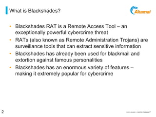 = what is blackshades?
•  Blackshades RAT is a Remote Access Tool – an
exceptionally powerful cybercrime threat
•  RATs (Also known as Remote Administration Trojans) are
surveillance tools that can extract sensitive information
•  Blackshades has already been used for blackmail and
extortion against famous personalities
•  Blackshades has an enormous variety of features –
making it extremely popular for cybercrime
2 / [state of the internet] / threat advisory
 