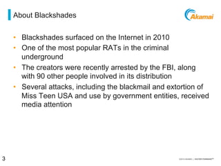 = about blackshades
•  Blackshades surfaced on the Internet in 2010
•  One of the most popular RATs in the criminal underground
•  The creators were recently arrested by the FBI, along with
90 other people involved in its distribution
•  Several attacks, including the blackmail and extortion of
Miss Teen USA and use by government entities, received
media attention
3 / [state of the internet] / threat advisory
 