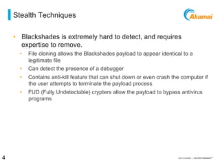 = stealth techniques
•  Blackshades is extremely hard to detect, and requires
expertise to remove.
⁄  File cloning allows the Blackshades payload to appear identical to a
legitimate file
⁄  Can detect the presence of a debugger
⁄  Contains anti-kill feature that can shut down or even crash the computer if
the user attempts to terminate the payload process
⁄  FUD (Fully Undetectable) crypters allow the payload to bypass antivirus
programs
4 / [state of the internet] / threat advisory
 