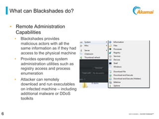 = what can blackshades do?
•  Remote Administration
Capabilities
⁄  Blackshades provides malicious
actors with all the same
information as if they had
access to the physical machine
⁄  Provides operating system
administration utilities such as
registry access and process
enumeration
⁄  Attacker can remotely
download and run executables
on infected machine – including
additional malware or DDoS
toolkits
6 / [state of the internet] / threat advisory
 