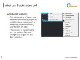 = what can blackshades do?
•  Additional features
⁄  Can take control of the mouse,
either for annoyance purposes
(erratic mouse movement) or
monetary purposes (forcing
user to click on ads)
⁄  File hijacker is ransomware –
encrypt victim’s files and
prompt user to pay for the
decryption key
7 / [state of the internet] / threat advisory
 