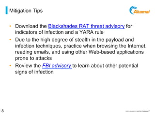 = mitigation tips
•  Download the Blackshades RAT threat advisory for
indicators of infection and a YARA rule
•  Due to the high degree of stealth in the payload and
infection techniques, practice diligence when browsing
the Internet, reading emails, and using other Web-based
applications prone to attacks
•  Review the FBI advisory to learn about other potential
signs of infection
8 / [state of the internet] / threat advisory
 
