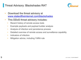 = threat advisory: blackshades RAT
•  Download the threat advisory at
www.stateoftheinternet.com/blackshades
•  This DDoS threat advisory includes:
⁄  Recent history of remote access tools
⁄  Example payloads and payload builder analysis
⁄  Analysis of infection and persistence process
⁄  Detailed overview of remote access and surveillance capability
⁄  Indicators of infection
⁄  Mitigation advice, including YARA rule
9 / [state of the internet] / threat advisory
 