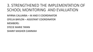 3. STRENGTHENED THE IMPLEMENTATION OF
SCHOOL MONITORING AND EVALUATION
MYRNA CALUMBA – M AND E COORDINATOR
OFELIA BAYLON – ASSISTANT COORDINATOR
MEMBERS:
STECIE MARIE TAYAN
SHARIF MASHER CAMMAH
 