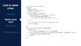 Just to name
a few
Redux-react-
local
Redux state
Redux-subspace
// connect your components
@local({
ident: 'app',
initial: { count: 0 },
// optionally -
reducer(state, action) {
if(action.me) { // happened 'locally'
switch(action.meta.type) {
// case: increment decrement etc
}
}
// reduce on other global dispatches here
return state
}
})
class App extends React.Component {
render() {
let { state, dispatch, $ } = this.props
return (<div onClick={() => dispatch($({ type: 'increment' }))}>
clicked {state.count} times
</div>)
}
}
 