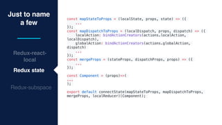 Just to name
a few
Redux-react-
local
Redux state
Redux-subspace
const mapStateToProps = (localState, props, state) => ({
...
});
const mapDispatchToProps = (localDispatch, props, dispatch) => ({
localAction: bindActionCreators(actions.localAction,
localDispatch),
globalAction: bindActionCreators(actions.globalAction,
dispatch)
...
});
const mergeProps = (stateProps, dispatchProps, props) => ({
...
});
const Component = (props)=>(
...
);
export default connectState(mapStateToProps, mapDispatchToProps,
mergeProps, localReducer)(Component);
 