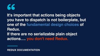 It's important that actions being objects
you have to dispatch is not boilerplate, but
one of the fundamental design choices of
Redux.
If there are no serializable plain object
actions…. you don't need Redux.
REDUX DOCUMENTATION
 