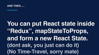 You can put React state inside
“Redux”, mapStateToProps,
and form a new React State.
(dont ask, you just can do it)
(No Time-Travel, sorry mate)
AND THEN…..
 