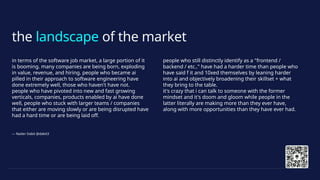 the landscape of the market
in terms of the software job market, a large portion of it
is booming. many companies are being born, exploding
in value, revenue, and hiring. people who became ai
pilled in their approach to software engineering have
done extremely well, those who haven't have not.
people who have pivoted into new and fast growing
verticals, companies, products enabled by ai have done
well, people who stuck with larger teams / companies
that either are moving slowly or are being disrupted have
had a hard time or are being laid off.
people who still distinctly identify as a "frontend /
backend / etc.." have had a harder time than people who
have said f it and 10xed themselves by leaning harder
into ai and objectively broadening their skillset + what
they bring to the table.
it's crazy that i can talk to someone with the former
mindset and it's doom and gloom while people in the
latter literally are making more than they ever have,
along with more opportunities than they have ever had.
— Nader Dabit @dabit3
 