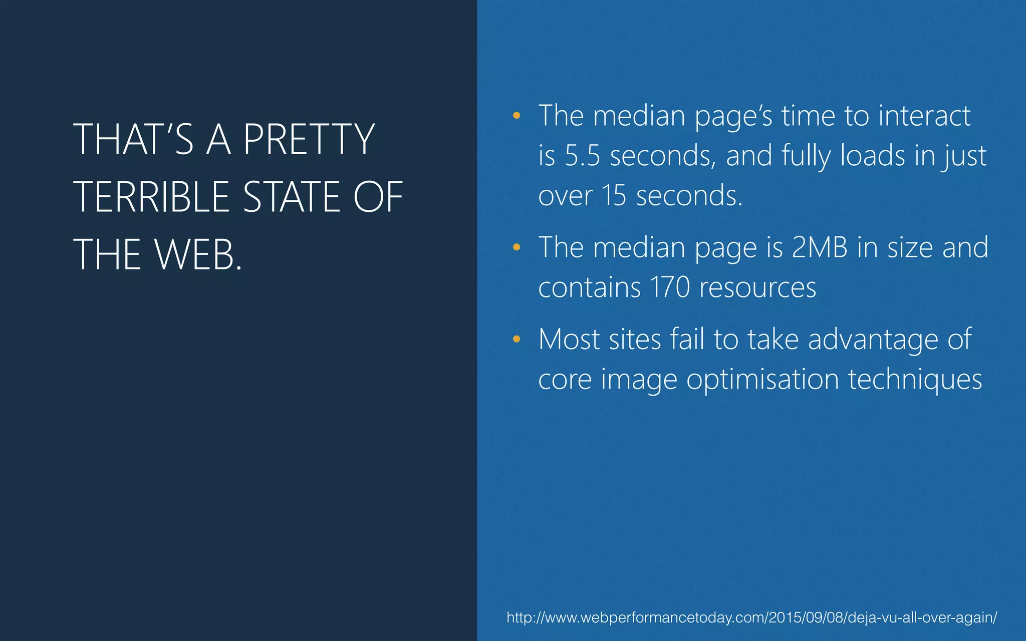 http://www.webperformancetoday.com/2015/09/08/deja-vu-all-over-again/
THAT’S A PRETTY
TERRIBLE STATE OF
THE WEB.
• The median page’s time to interact
is 5.5 seconds, and fully loads in just
over 15 seconds.
• The median page is 2MB in size and
contains 170 resources
• Most sites fail to take advantage of
core image optimisation techniques
 