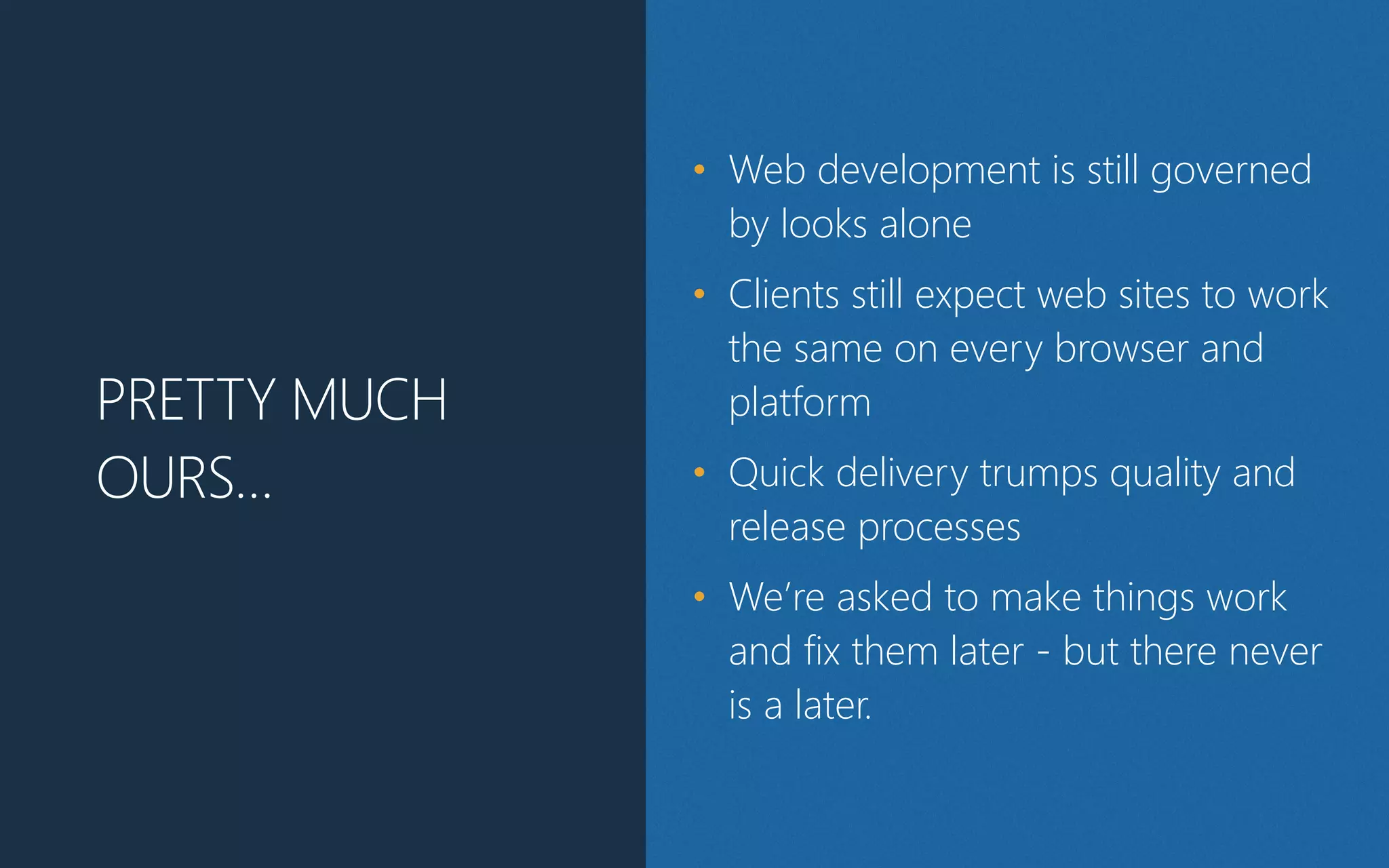 PRETTY MUCH
OURS…
• Web development is still governed
by looks alone
• Clients still expect web sites to work
the same on every browser and
platform
• Quick delivery trumps quality and
release processes
• We’re asked to make things work
and fix them later - but there never
is a later.
 