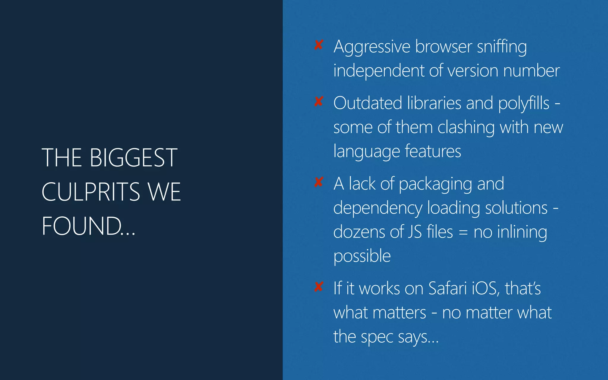 THE BIGGEST
CULPRITS WE
FOUND…
✘ Aggressive browser sniffing
independent of version number
✘ Outdated libraries and polyfills -
some of them clashing with new
language features
✘ A lack of packaging and
dependency loading solutions -
dozens of JS files = no inlining
possible
✘ If it works on Safari iOS, that’s
what matters - no matter what
the spec says…
 
