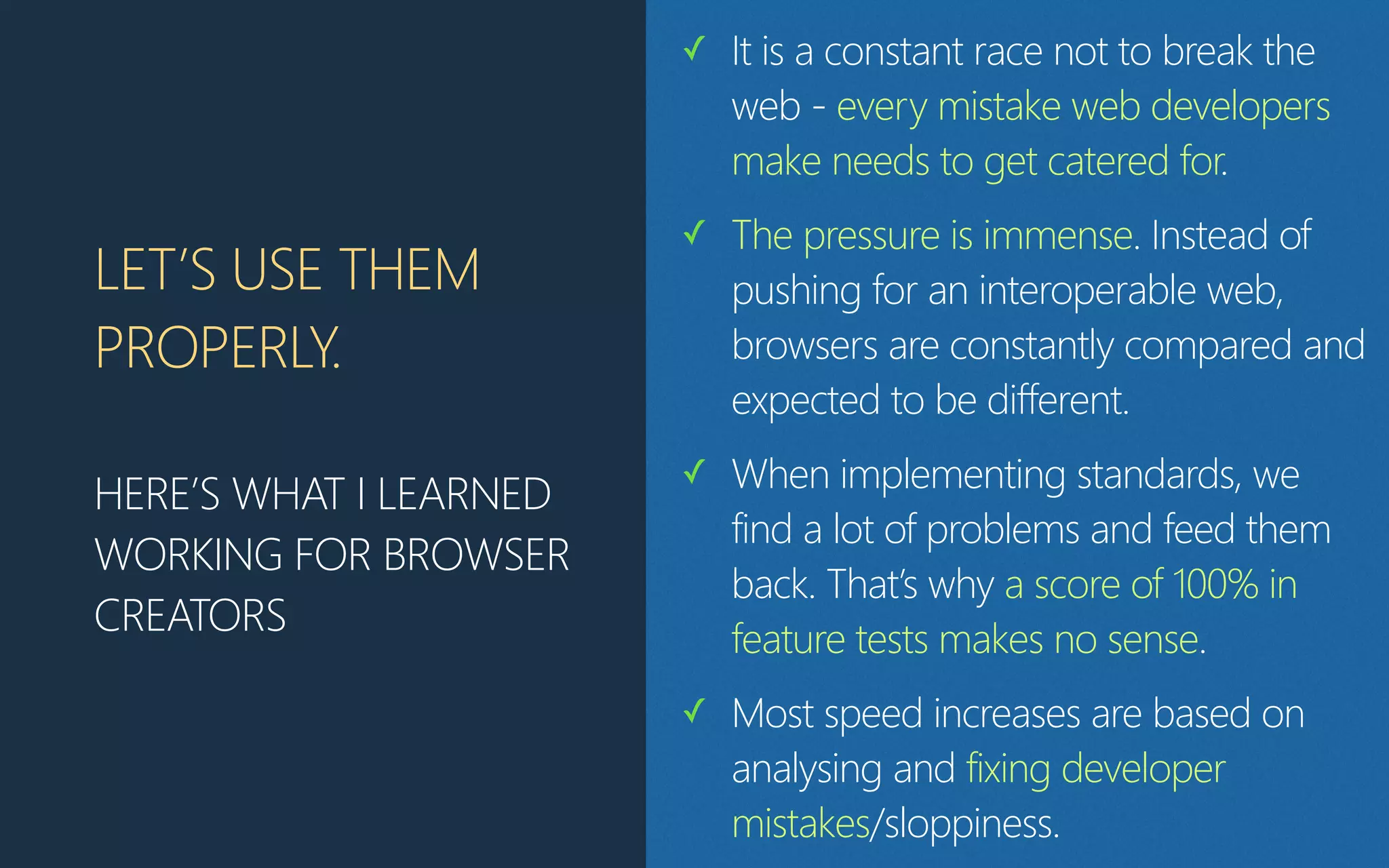LET’S USE THEM
PROPERLY.
HERE’S WHAT I LEARNED
WORKING FOR BROWSER
CREATORS
✓ It is a constant race not to break the
web - every mistake web developers
make needs to get catered for.
✓ The pressure is immense. Instead of
pushing for an interoperable web,
browsers are constantly compared and
expected to be different.
✓ When implementing standards, we
find a lot of problems and feed them
back. That’s why a score of 100% in
feature tests makes no sense.
✓ Most speed increases are based on
analysing and fixing developer
mistakes/sloppiness.
 