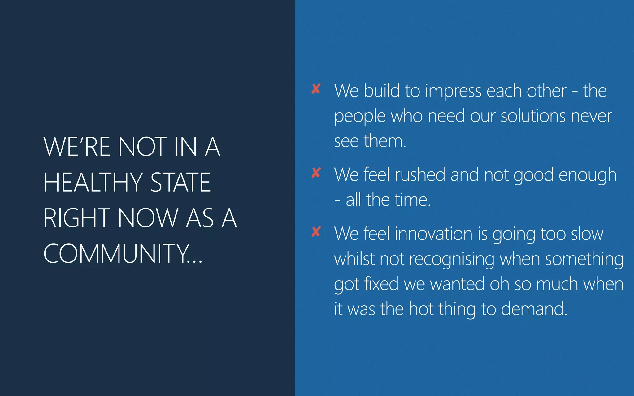 WE’RE NOT IN A
HEALTHY STATE
RIGHT NOW AS A
COMMUNITY…
✘ We build to impress each other - the
people who need our solutions never
see them.
✘ We feel rushed and not good enough
- all the time.
✘ We feel innovation is going too slow
whilst not recognising when something
got fixed we wanted oh so much when
it was the hot thing to demand.
 